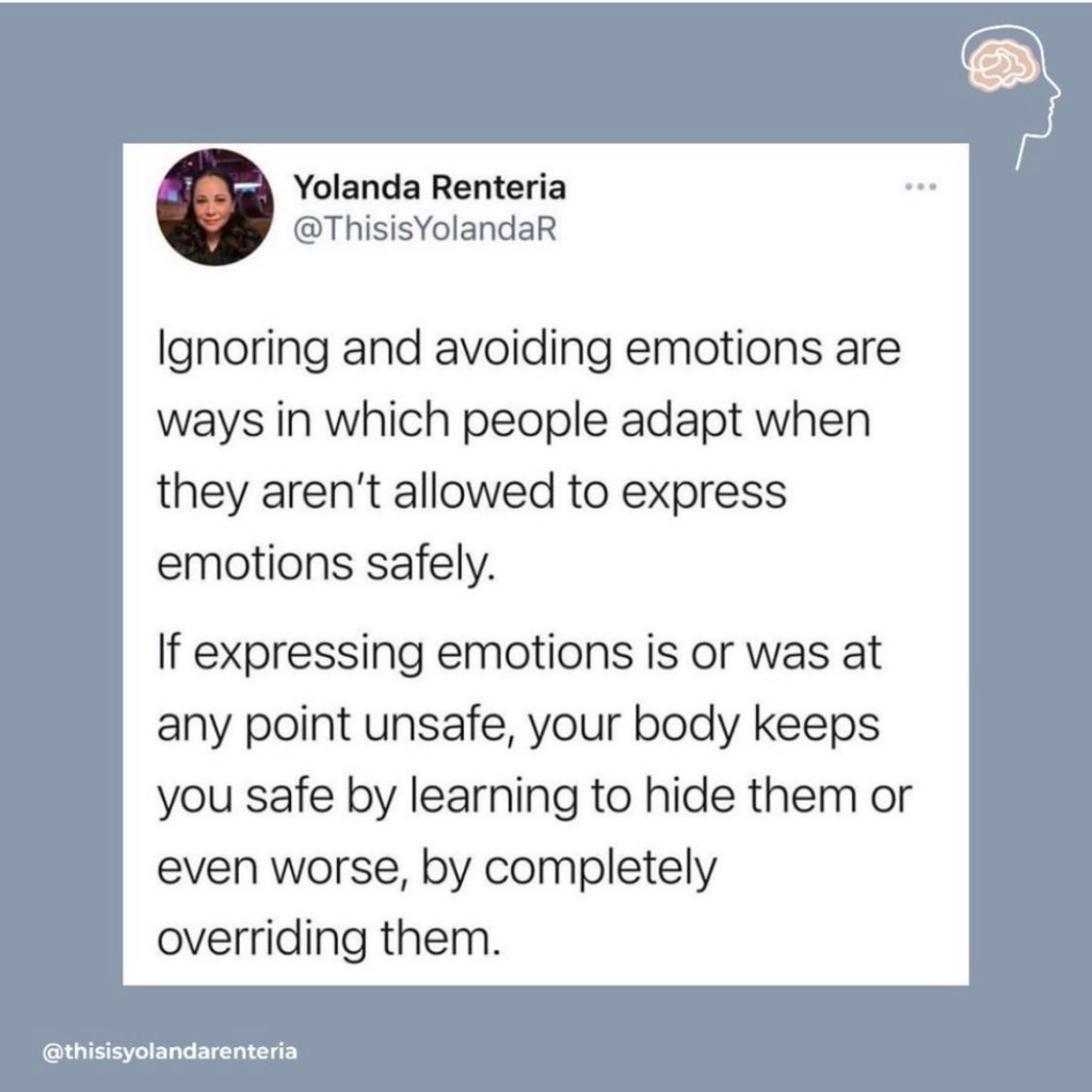 "Ignoring and avoiding emotions are ways in which people adapt when they aren't allowed to express emotions safely. If expressing emotions is or was at any point unsafe, your body keeps you safe by learning to hide them or even worse, by completely overriding them."