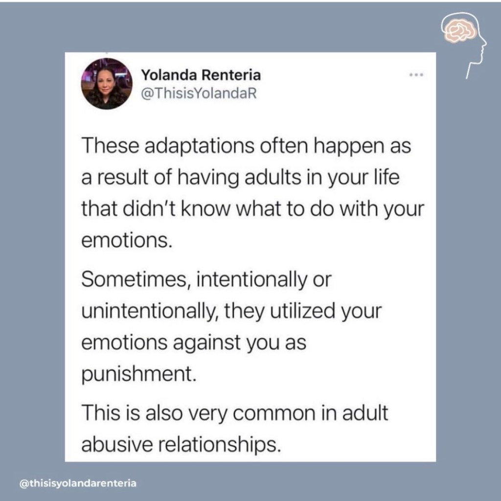 These adaptations often happen as a result of having adults in your life that didn't know what to do with your emotions. Sometimes, intentionally or unintentionally, they utilized your emotions against you as punishment. This is also very common in adult abusive relationships.