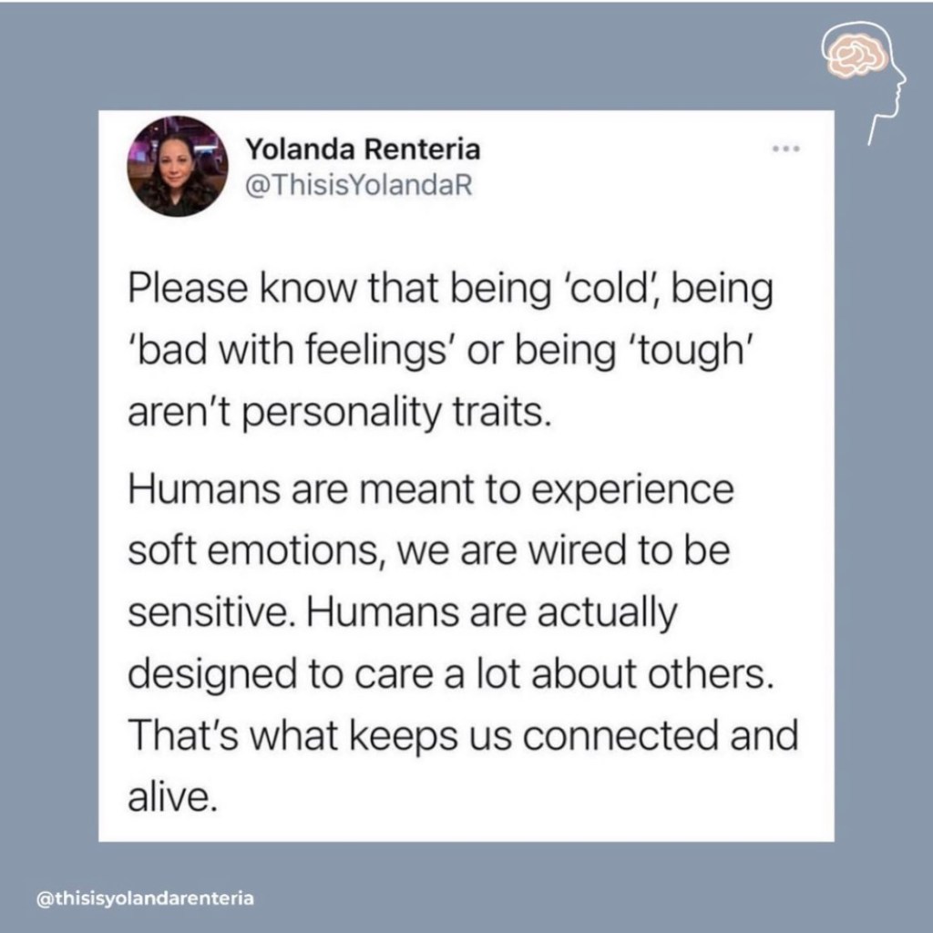 Please know that being "cold", being "bad with feelings" or being "tough" aren't personality traits. Humans are meant to experience soft emotions, we are wired to be sensitive. Humans are actually designed to care a lot about others. That's what keeps us connected and alive. 