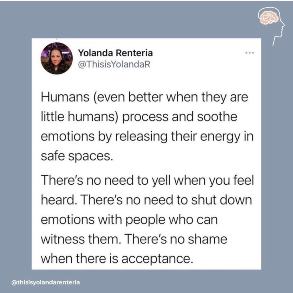 Humans (even better when they are little humans) process and soothe emotions by releasing their energy in safe spaces. There's no need to yell when you feel heard. There's no need to shut down emotions with people who can witness them. There's no shame when there is acceptance. 